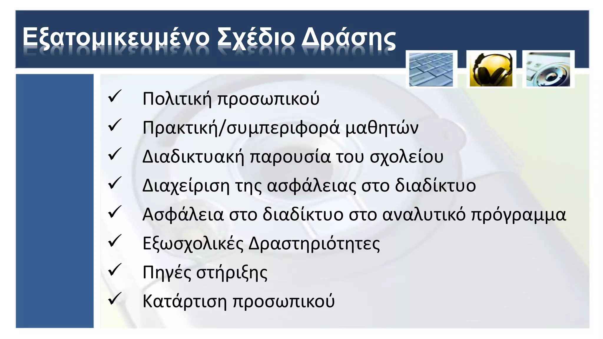 Εξατομικευμένο Σχέδιο Δράσης
 Πολιτική προσωπικού
 Πρακτική/συμπεριφορά μαθητών
 Διαδικτυακή παρουσία του σχολείου
 Διαχείριση της ασφάλειας στο διαδίκτυο
 Ασφάλεια στο διαδίκτυο στο αναλυτικό πρόγραμμα
 Εξωσχολικές Δραστηριότητες
 Πηγές στήριξης
 Κατάρτιση προσωπικού
 