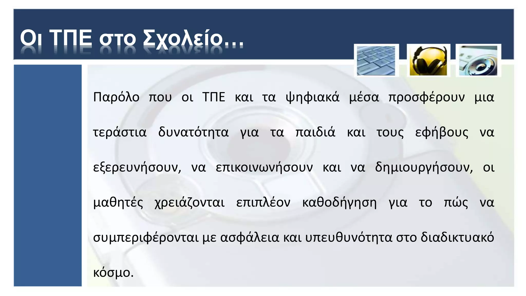 Οι ΤΠΕ στο Σχολείο…
Παρόλο που οι ΤΠΕ και τα ψηφιακά μέσα προσφέρουν μια
τεράστια δυνατότητα για τα παιδιά και τους εφήβους να
εξερευνήσουν, να επικοινωνήσουν και να δημιουργήσουν, οι
μαθητές χρειάζονται επιπλέον καθοδήγηση για το πώς να
συμπεριφέρονται με ασφάλεια και υπευθυνότητα στο διαδικτυακό
κόσμο.
 