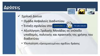 Δράσεις
 Σχολικό Δίκτυο
• Ομάδα Ασφαλούς Διαδικτύου
• Ένταξη σχολείου στο
• Αξιολόγηση Σχολικής Μονάδας σε επίπεδο
υποδομής, πολιτικής και πρακτικής της χρήσης του
διαδικτύου
• Υλοποίηση εξατομικευμένου σχεδίου δράσης
 