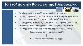 Το Σχολείο στην Κοινωνία της Πληροφορίας
 Τα πάντα γύρω μας αλλάζουν με ραγδαία ταχύτητα….
 Οι νέες τεχνολογίες καλύπτουν ολοένα και μεγαλύτερο μέρος
τόσο της εργασιακής όσο και της καθημερινής μας ζωής…….
 Ο σύγχρονος άνθρωπος προσπαθεί να προσαρμοστεί στο
καινούριο, το νέο το σύγχρονο …. που συνεχώς μεταβάλλεται.
 Το δίλημμα για το σχολείο του παρόντος και του μέλλοντος:
• Συμμετέχει σε αυτόν τον ξέφρενο ρυθμό;
ή
• Μένει στο περιθώριο της εξέλιξης;
 