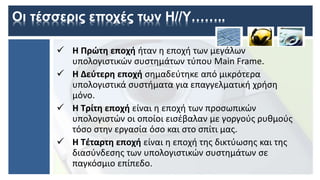 Οι τέσσερις εποχές των Η//Υ……..
 Η Πρώτη εποχή ήταν η εποχή των μεγάλων
υπολογιστικών συστημάτων τύπου Main Frame.
 Η Δεύτερη εποχή σημαδεύτηκε από μικρότερα
υπολογιστικά συστήματα για επαγγελματική χρήση
μόνο.
 Η Τρίτη εποχή είναι η εποχή των προσωπικών
υπολογιστών οι οποίοι εισέβαλαν με γοργούς ρυθμούς
τόσο στην εργασία όσο και στο σπίτι μας.
 Η Τέταρτη εποχή είναι η εποχή της δικτύωσης και της
διασύνδεσης των υπολογιστικών συστημάτων σε
παγκόσμιο επίπεδο.
 