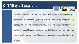 Οι ΤΠΕ στο Σχολείο…
Παρόλο που οι ΤΠΕ και τα ψηφιακά μέσα προσφέρουν μια
τεράστια δυνατότητα για τα παιδιά και τους εφήβους να
εξερευνήσουν, να επικοινωνήσουν και να δημιουργήσουν, οι
μαθητές χρειάζονται επιπλέον καθοδήγηση για το πώς να
συμπεριφέρονται με ασφάλεια και υπευθυνότητα στο διαδικτυακό
κόσμο.
 