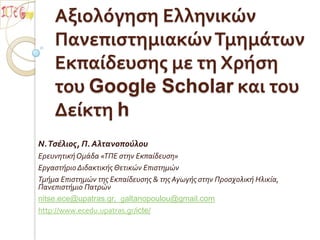 Αξιολόγηση Ελληνικών Πανεπιστημιακών Τμημάτων Εκπαίδευσης με τη Χρήση του Google Scholar και του Δείκτη h Ν. Τσέλιος, Π. Αλτανοπούλου Ερευνητική Ομάδα «ΤΠΕ στην Εκπαίδευση» Εργαστήριο Διδακτικής Θετικών Επιστημών Τμήμα Επιστημών της Εκπαίδευσης & της Αγωγής στην Προσχολική Ηλικία, Πανεπιστήμιο Πατρών nitse.ece@upatras.gr,  galtanopoulou@gmail.com http://www.ecedu.upatras.gr/icte/ 
