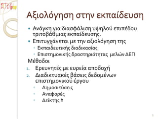 Αξιολόγηση στην εκπαίδευσηΑνάγκη για διασφάλιση υψηλού επιπέδου τριτοβάθμιας εκπαίδευσης.Επιτυγχάνεται με την αξιολόγηση τηςΕκπαιδευτικής διαδικασίαςΕπιστημονικής δραστηριότητας  μελών ΔΕΠΜέθοδοιΕρευνητές με ευρεία αποδοχήΔιαδικτυακές βάσεις δεδομένων επιστημονικού έργουΔημοσιεύσειςΑναφορέςΔείκτης h5
