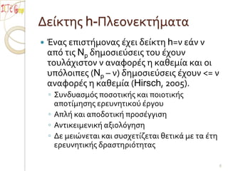 Δείκτης h-ΠλεονεκτήματαΈνας επιστήμονας έχει δείκτη h=ν εάν ν από τις Np δημοσιεύσεις του έχουν τουλάχιστον ν αναφορές η καθεμία και οι υπόλοιπες (Np – ν) δημοσιεύσεις έχουν <= ν αναφορές η καθεμία (Hirsch, 2005). Συνδυασμός ποσοτικής και ποιοτικής αποτίμησης ερευνητικού έργουΑπλή και αποδοτική προσέγγιση Αντικειμενική αξιολόγησηΔε μειώνεται και συσχετίζεται θετικά με τα έτη ερευνητικής δραστηριότητας6