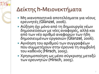 Δείκτης h-ΜειονεκτήματαΜη ικανοποιητικά αποτελέσματα για νέους ερευνητές (Glänzel, 2006). Αύξηση όχι μόνο από τη δημιουργία νέων δημοσιεύσεων με νέες αναφορές, αλλά και από των νέο αριθμό αναφορών των ήδη δημοσιευμένων εργασιών (Glänzel, 2006). Αγνόηση του αριθμού των συγγραφέων που συμμετέχουν στην έρευνα τη συμβολή του καθενός (Hirsch, 2005). Χρησιμοποίηση ως μέσο σύγκρισης μεταξύ των ερευνητών (Hirsch, 2005). 7