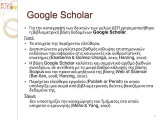 Google ScholarΓια την καταγραφή των δεικτών των μελών ΔΕΠ χρησιμοποιήθηκε η βιβλιομετρική βάση δεδομένων Google Scholar.Γιατί:Τα στοιχεία της παρέχονται ελεύθερα.Διαπιστώνεται μεγαλύτερος βαθμός κάλυψης επιστημονικών εκδόσεων που αφορούν στις κοινωνικές και ανθρωπιστικές επιστήμες (Etxeberria & Gomez-Uranga, 2010; Harzing, 2010).Η βάση Google Scholar καλύπτει και σημαντικό αριθμό διεθνών συνεδρίων, σε αντίθεση με το μικρό βαθμό κάλυψης της βάσης Scopus και τον πρακτικά μηδενικό της βάσης Web of Science (Bar-Ilan, 2008; Harzing, 2010).Παρέχεται ελεύθερα εργαλείο (Publish or Perish) το οποίο υπολογίζει μια σειρά από βιβλιομετρικούς δείκτες βασιζόμενο στα δεδομένα της.Όμως      δεν υποστηρίζει την καταχώρηση του Τμήματος στο οποίο υπηρετεί ο ερευνητής (Meho & Yang, 2007). 8