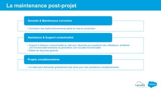 La maintenance post-projet
• Correction des dysfonctionnements après la mise en production
Garantie & Maintenance corrective
• Support à distance consommable au réel pour répondre aux questions des utilisateurs, améliorer
une fonctionnalité existante et paramétrer une nouvelle fonctionnalité
• Délais de réponses garantis
Assistance & Support contextualisé
• Le client peut demander gratuitement des devis pour des prestations complémentaires
Projets complémentaires
 