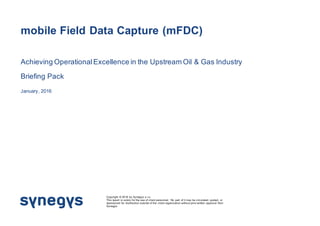 mobile Field Data Capture (mFDC)
Achieving OperationalExcellence in the Upstream Oil & Gas Industry
Briefing Pack
January, 2016
Copyright © 2016 by Synegys s.r.o.
This report is solely for the use of client personnel. No part of it may be circulated, quoted, or
reproduced for distribution outside of the client organization without prior written approval from
Synegys
 