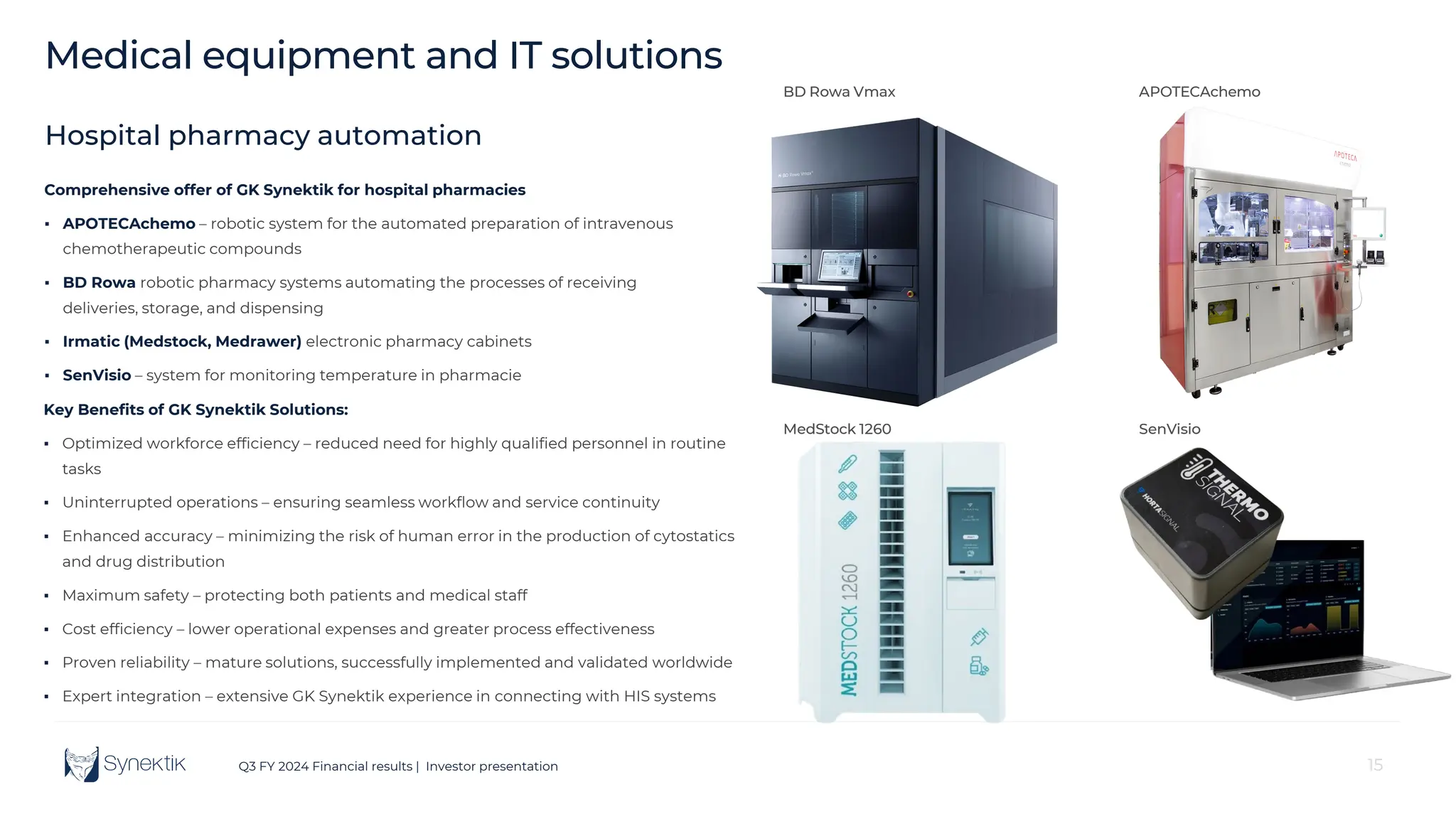 15
Q3 FY 2024 Financial results | Investor presentation 15
Medical equipment and IT solutions
BD Rowa Vmax APOTECAchemo
MedStock 1260 SenVisio
Comprehensive offer of GK Synektik for hospital pharmacies
▪ APOTECAchemo – robotic system for the automated preparation of intravenous
chemotherapeutic compounds
▪ BD Rowa robotic pharmacy systems automating the processes of receiving
deliveries, storage, and dispensing
▪ Irmatic (Medstock, Medrawer) electronic pharmacy cabinets
▪ SenVisio – system for monitoring temperature in pharmacie
Key Benefits of GK Synektik Solutions:
▪ Optimized workforce efficiency – reduced need for highly qualified personnel in routine
tasks
▪ Uninterrupted operations – ensuring seamless workflow and service continuity
▪ Enhanced accuracy – minimizing the risk of human error in the production of cytostatics
and drug distribution
▪ Maximum safety – protecting both patients and medical staff
▪ Cost efficiency – lower operational expenses and greater process effectiveness
▪ Proven reliability – mature solutions, successfully implemented and validated worldwide
▪ Expert integration – extensive GK Synektik experience in connecting with HIS systems
Hospital pharmacy automation
 