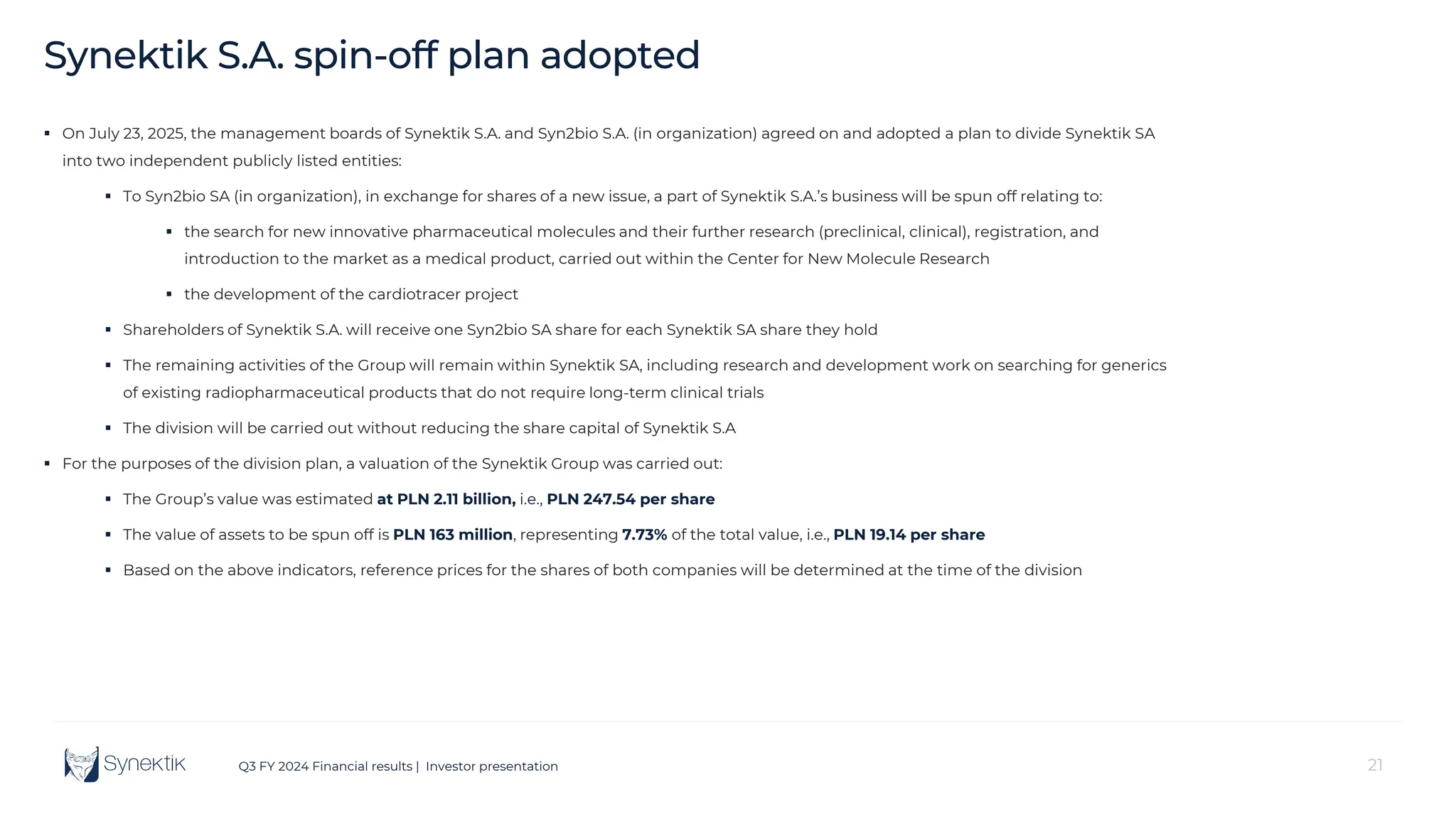 21
Q3 FY 2024 Financial results | Investor presentation
Synektik S.A. spin-off plan adopted
 On July 23, 2025, the management boards of Synektik S.A. and Syn2bio S.A. (in organization) agreed on and adopted a plan to divide Synektik SA
into two independent publicly listed entities:
 To Syn2bio SA (in organization), in exchange for shares of a new issue, a part of Synektik S.A.’s business will be spun off relating to:
 the search for new innovative pharmaceutical molecules and their further research (preclinical, clinical), registration, and
introduction to the market as a medical product, carried out within the Center for New Molecule Research
 the development of the cardiotracer project
 Shareholders of Synektik S.A. will receive one Syn2bio SA share for each Synektik SA share they hold
 The remaining activities of the Group will remain within Synektik SA, including research and development work on searching for generics
of existing radiopharmaceutical products that do not require long-term clinical trials
 The division will be carried out without reducing the share capital of Synektik S.A
 For the purposes of the division plan, a valuation of the Synektik Group was carried out:
 The Group’s value was estimated at PLN 2.11 billion, i.e., PLN 247.54 per share
 The value of assets to be spun off is PLN 163 million, representing 7.73% of the total value, i.e., PLN 19.14 per share
 Based on the above indicators, reference prices for the shares of both companies will be determined at the time of the division
 