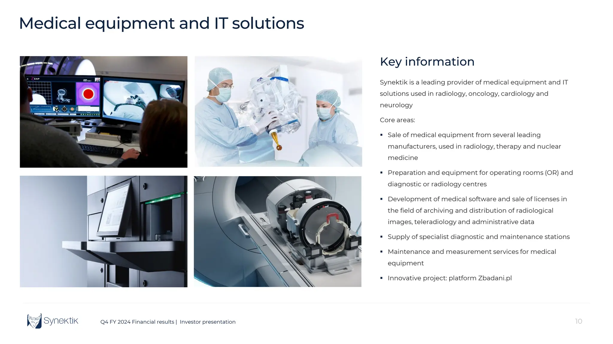 10
Q4 FY 2024 Financial results | Investor presentation
Key information
Synektik is a leading provider of medical equipment and IT
solutions used in radiology, oncology, cardiology and
neurology
Core areas:
 Sale of medical equipment from several leading
manufacturers, used in radiology, therapy and nuclear
medicine
 Preparation and equipment for operating rooms (OR) and
diagnostic or radiology centres
 Development of medical software and sale of licenses in
the field of archiving and distribution of radiological
images, teleradiology and administrative data
 Supply of specialist diagnostic and maintenance stations
 Maintenance and measurement services for medical
equipment
 Innovative project: platform Zbadani.pl
Medical equipment and IT solutions
 