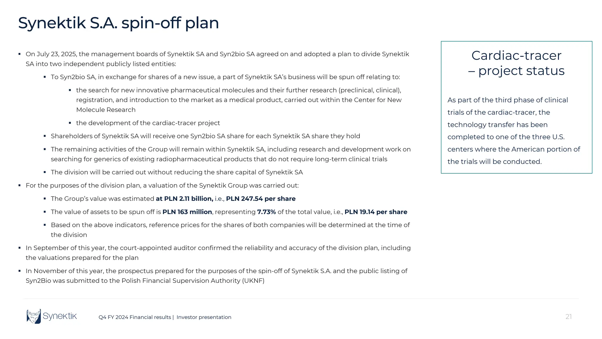 21
Q4 FY 2024 Financial results | Investor presentation
Synektik S.A. spin-off plan
 On July 23, 2025, the management boards of Synektik SA and Syn2bio SA agreed on and adopted a plan to divide Synektik
SA into two independent publicly listed entities:
 To Syn2bio SA, in exchange for shares of a new issue, a part of Synektik SA’s business will be spun off relating to:
 the search for new innovative pharmaceutical molecules and their further research (preclinical, clinical),
registration, and introduction to the market as a medical product, carried out within the Center for New
Molecule Research
 the development of the cardiac-tracer project
 Shareholders of Synektik SA will receive one Syn2bio SA share for each Synektik SA share they hold
 The remaining activities of the Group will remain within Synektik SA, including research and development work on
searching for generics of existing radiopharmaceutical products that do not require long-term clinical trials
 The division will be carried out without reducing the share capital of Synektik SA
 For the purposes of the division plan, a valuation of the Synektik Group was carried out:
 The Group’s value was estimated at PLN 2.11 billion, i.e., PLN 247.54 per share
 The value of assets to be spun off is PLN 163 million, representing 7.73% of the total value, i.e., PLN 19.14 per share
 Based on the above indicators, reference prices for the shares of both companies will be determined at the time of
the division
 In September of this year, the court-appointed auditor confirmed the reliability and accuracy of the division plan, including
the valuations prepared for the plan
 In November of this year, the prospectus prepared for the purposes of the spin-off of Synektik S.A. and the public listing of
Syn2Bio was submitted to the Polish Financial Supervision Authority (UKNF)
Cardiac-tracer
– project status
As part of the third phase of clinical
trials of the cardiac-tracer, the
technology transfer has been
completed to one of the three U.S.
centers where the American portion of
the trials will be conducted.
 