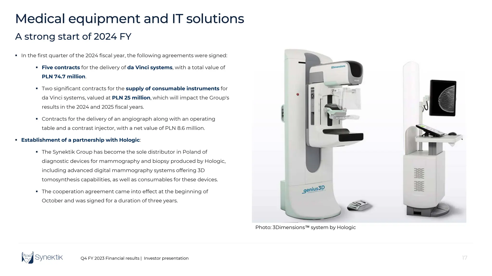 17
Q4 FY 2023 Financial results | Investor presentation
Medical equipment and IT solutions
17
A strong start of 2024 FY
 In the first quarter of the 2024 fiscal year, the following agreements were signed:
 Five contracts for the delivery of da Vinci systems, with a total value of
PLN 74.7 million.
 Two significant contracts for the supply of consumable instruments for
da Vinci systems, valued at PLN 25 million, which will impact the Group's
results in the 2024 and 2025 fiscal years.
 Contracts for the delivery of an angiograph along with an operating
table and a contrast injector, with a net value of PLN 8.6 million.
 Establishment of a partnership with Hologic:
 The Synektik Group has become the sole distributor in Poland of
diagnostic devices for mammography and biopsy produced by Hologic,
including advanced digital mammography systems offering 3D
tomosynthesis capabilities, as well as consumables for these devices.
 The cooperation agreement came into effect at the beginning of
October and was signed for a duration of three years.
Photo: 3Dimensions system by Hologic
 
