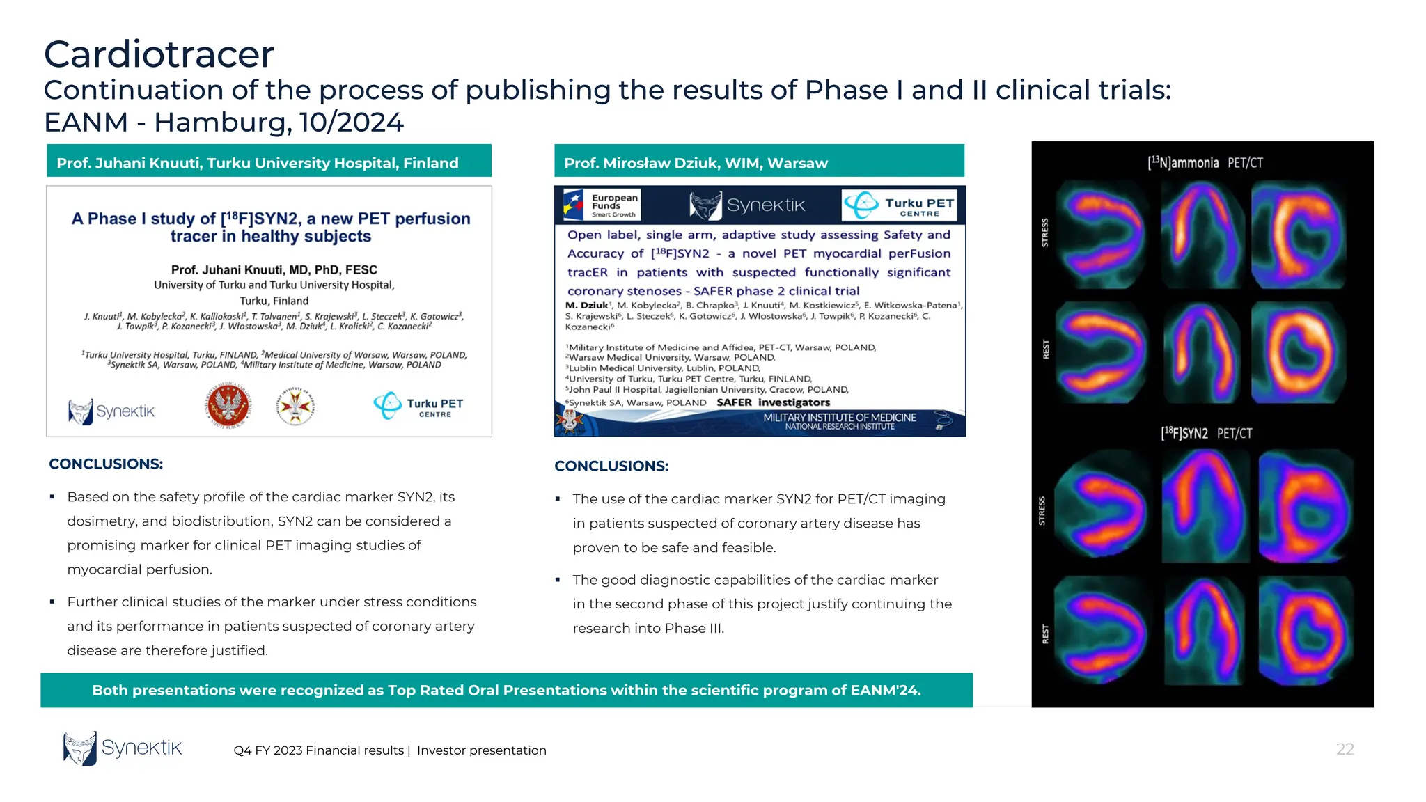 22
Q4 FY 2023 Financial results | Investor presentation
Cardiotracer
Continuation of the process of publishing the results of Phase I and II clinical trials:
EANM - Hamburg, 10/2024
CONCLUSIONS:
 Based on the safety profile of the cardiac marker SYN2, its
dosimetry, and biodistribution, SYN2 can be considered a
promising marker for clinical PET imaging studies of
myocardial perfusion.
 Further clinical studies of the marker under stress conditions
and its performance in patients suspected of coronary artery
disease are therefore justified.
CONCLUSIONS:
 The use of the cardiac marker SYN2 for PET/CT imaging
in patients suspected of coronary artery disease has
proven to be safe and feasible.
 The good diagnostic capabilities of the cardiac marker
in the second phase of this project justify continuing the
research into Phase III.
Prof. Juhani Knuuti, Turku University Hospital, Finland Prof. Mirosław Dziuk, WIM, Warsaw
Both presentations were recognized as Top Rated Oral Presentations within the scientific program of EANM'24.
 
