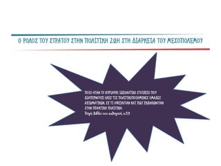 Ο ΡΟΛΟΣ ΤΟΥ ΣΤΡΑΤΟΥ ΣΤΗΝ ΠΟΛΙΤΙΚΗ ΖΩΗ ΣΤΗ ΔΙΑΡΚΕΙΑ ΤΟΥ ΜΕΣΟΠΟΛΕΜΟΥ
ΠΟΙΟ ΗΤΑΝ ΤΟ ΚΥΡΙΑΡΧΟ ΙΔΕΟΛΟΓΙΚΟ ΣΤΟΙΧΕΙΟ ΠΟΥ
ΔΙΑΠΕΡΝΟΥΣΕ ΟΛΕΣ ΤΙΣ ΠΟΛΙΤΙΚΟΠΟΙΗΜΕΝΕΣ ΟΜΑΔΕΣ
ΑΞΙΩΜΑΤΙΚΩΝ, ΣΕ ΤΙ ΟΦΕΙΛΟΤΑΝ ΚΑΙ ΠΩΣ ΕΚΔΗΛΩΝΟΤΑΝ
ΣΤΗΝ ΠΡΑΚΤΙΚΗ ΠΟΛΙΤΙΚΗ;
Πηγή: Βιβλίο του καθηγητή, σ.59
 