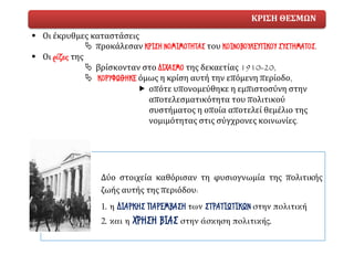 ΚΡΙΣΗ ΘΕΣΜΩΝ
▪ Οι έκρυθμες καταστάσεις
 προκάλεσαν ΚΡΙΣΗ ΝΟΜΙΜΟΤΗΤΑΣ του ΚΟΙΝΟΒΟΥΛΕΥΤΙΚΟΥ ΣΥΣΤΗΜΑΤΟΣ.
▪ Οι ρίζες της
 βρίσκονταν στο ΔΙΧΑΣΜΟ της δεκαετίας 1910-20,
 ΚΟΡΥΦΩΘΗΚΕ όμως η κρίση αυτή την επόμενη περίοδο,
 οπότε υπονομεύθηκε η εμπιστοσύνη στην
αποτελεσματικότητα του πολιτικού
συστήματος η οποία αποτελεί θεμέλιο της
νομιμότητας στις σύγχρονες κοινωνίες.
Δύο στοιχεία καθόρισαν τη φυσιογνωμία της πολιτικής
ζωής αυτής της περιόδου:
1. η ΔΙΑΡΚΗΣ ΠΑΡΕΜΒΑΣΗ των ΣΤΡΑΤΙΩΤΙΚΩΝ στην πολιτική
2. και η ΧΡΗΣΗ ΒΙΑΣ στην άσκηση πολιτικής.
 