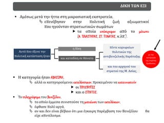 ΔΙΚΗ ΤΩΝ ΕΞΙ
▪ Αμέσως μετά την ήττα στη μικρασιατική εκστρατεία,
 επενέβησαν στην πολιτική ζωή αξιωματικοί
που ηγούνταν στρατιωτικών σωμάτων
 τα οποία επέστρεφαν από το μέτωπο
(Ν. ΠΛΑΣΤΗΡΑΣ, ΣΤ. ΓΟΝΑΤΑΣ, κ.λπ.).
Αυτό που όξυνε την
πολιτική κατάσταση ήταν
η δίκη
και καταδίκη σε θάνατο
πέντε κορυφαίων
πολιτικών της
αντιβενιζελικής παράταξης
και του αρχηγού του
στρατού της Μ. Ασίας,
με την
κατηγορία
της εσχάτης
προδοσίας.
▪ Η κατηγορία ήταν ΑΒΑΣΙΜΗ,
 αλλά οι κατηγορούμενοι εκτελέστηκαν, προκειμένου να κατευναστούν
 οι ΠΡΟΣΦΥΓΕΣ
 και ο ΣΤΡΑΤΟΣ.
▪ Το τηλεγράφημα του Βενιζέλου,
 το οποίο έμμεσα συνιστούσε τη ματαίωση των εκτελέσεων,
 έφθασε πολύ αργά,
 αν και δεν είναι βέβαιο ότι μια έγκαιρη παρέμβαση του Βενιζέλου θα
είχε αποτέλεσμα.
 
