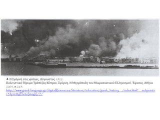  Η Σμύρνη στις φλόγες, Αύγουστος 1922.
Πολιτιστικό Ίδρυμα Τράπεζας Κύπρου, Σμύρνη, Η Μητρόπολη του Μικρασιατικού Ελληνισμού, Έφεσος, Αθήνα
2001, σ.265.
http://www.greek-language.gr/digitalResources/literature/education/greek_history /index.html? subpoint=
13#prettyPhoto[image]/7/
 