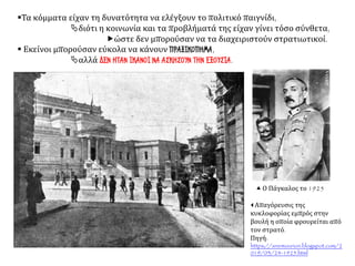 ▪Τα κόμματα είχαν τη δυνατότητα να ελέγξουν το πολιτικό παιγνίδι,
διότι η κοινωνία και τα προβλήματά της είχαν γίνει τόσο σύνθετα,
ώστε δεν μπορούσαν να τα διαχειριστούν στρατιωτικοί.
▪ Εκείνοι μπορούσαν εύκολα να κάνουν ΠΡΑΞΙΚΟΠΗΜΑ,
αλλά ΔΕΝ ΗΤΑΝ ΙΚΑΝΟΙ ΝΑ ΑΣΚΗΣΟΥΝ ΤΗΝ ΕΞΟΥΣΙΑ.
 Απαγόρευσις της
κυκλοφορίας εμπρός στην
βουλή η οποία φρουρείται από
τον στρατό.
Πηγή:
https://anemourion.blogspot.com/2
019/03/24-1925.html
 Ο Πάγκαλος το 1925
 