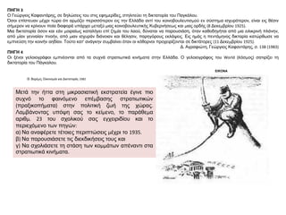 ΠΗΓΗ 3
Ο Γεώργιος Καφαντάρης, σε δηλώσεις του στις εφημερίδες, στηλιτεύει τη δικτατορία του Παγκάλου.
Όσοι επίστευαν μέχρι τώρα ότι αρμόζει περισσότερον εις την Ελλάδα αντί του κοινοβουλευτισμού εν σύστημα ισχυρότερον, είναι εις θέσιν
σήμερον να κρίνουν ποία διαφορά υπάρχει μεταξύ μιας κοινοβουλευτικής Κυβερνήσεως και μιας ορδής (8 Δεκεμβρίου 1925).
Μια δικτατορία όσον και εάν μοιραίως καταλήγει επί ζημία του λαού, δύναται να παρουσιάση, όταν καθοδηγήται από μια ειλικρινή πλάνην,
από μίαν γενναίαν πνοήν, από μιαν ισχυράν διάνοιαν και θέλησιν, παρηγόρους εκλάψεις. Εις ημάς η πεντάμηνος δικταρία κατώρθωσε να
εμπνεύση την κοινήν αηδίαν. Τούτο κατ’ ανάγκην συμβαίνει όταν οι κόθορνοι προχειρίζονται σε δικτάτορες (11 Δεκεμβρίου 1925).
Δ. Αγραφιώτη, Γεώργιος Καφαντάρης, σ. 138 (1983)
ΠΗΓΗ 4
Οι ξένοι γελοιογράφοι εμπνέονται από τα συχνά στρατιωτικά κινήματα στην Ελλάδα. Ο γελοιογράφος του World (Kόσμος) σατιρίζει τη
δικτατορία του Πάγκαλου.
ΕΙΚΟΝΑ
Θ. Βερέμη, Οικονομία και Δικτατορία, 1982
Μετά την ήττα στη μικρασιατική εκστρατεία έγινε πιο
συχνό το φαινόμενο επέμβασης στρατιωτικών
(πραξικοπήματα) στην πολιτική ζωή της χώρας.
Λαμβάνοντας υπόψη σας το κείμενο, το παράθεμα
αριθμ. 23 του σχολικού σας εγχειριδίου και το
περιεχόμενο των πηγών:
α) Να αναφέρετε τέτοιες περιπτώσεις μέχρι το 1935.
β) Να παρουσιάσετε τις διεκδικήσεις τους και
γ) Να σχολιάσετε τη στάση των κομμάτων απέναντι στα
στρατιωτικά κινήματα.
 