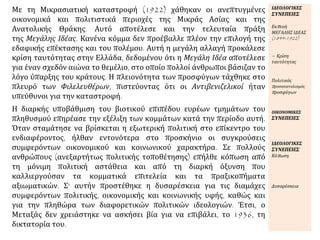 Με τη Μικρασιατική καταστροφή (1922) χάθηκαν οι ανεπτυγμένες
οικονομικά και πολιτιστικά περιοχές της Μικράς Ασίας και της
Ανατολικής Θράκης. Αυτό αποτέλεσε και την τελευταία πράξη
της Μεγάλης Ιδέας. Κανένα κόμμα δεν προέβαλλε πλέον την επιλογή της
εδαφικής επέκτασης και του πολέμου. Αυτή η μεγάλη αλλαγή προκάλεσε
κρίση ταυτότητας στην Ελλάδα, δεδομένου ότι η Μεγάλη Ιδέα αποτέλεσε
για έναν σχεδόν αιώνα το θεμέλιο, στο οποίο πολλοί άνθρωποι βάσιζαν το
λόγο ύπαρξης του κράτους. Η πλειονότητα των προσφύγων τάχθηκε στο
πλευρό των Φιλελευθέρων, πιστεύοντας ότι οι Αντιβενιζελικοί ήταν
υπεύθυνοι για την καταστροφή.
ΙΔΕΟΛΟΓΙΚΕΣ
ΣΥΝΕΠΕΙΕΣ
Εκπνοή
ΜΕΓΑΛΗΣ ΙΔΕΑΣ
(1844-1922)
= Κρίση
ταυτότητας
Πολιτικός
προσανατολισμός
προσφύγων
Η διαρκής υποβάθμιση του βιοτικού επιπέδου ευρέων τμημάτων του
πληθυσμού επηρέασε την εξέλιξη των κομμάτων κατά την περίοδο αυτή.
Όταν σταμάτησε να βρίσκεται η εξωτερική πολιτική στο επίκεντρο του
ενδιαφέροντος, ήλθαν εντονότερα στο προσκήνιο οι συγκρούσεις
συμφερόντων οικονομικού και κοινωνικού χαρακτήρα. Σε πολλούς
ανθρώπους (ανεξαρτήτως πολιτικής τοποθέτησης) επήλθε κόπωση από
τη μόνιμη πολιτική αστάθεια και από τη διαρκή όξυνση που
καλλιεργούσαν τα κομματικά επιτελεία και τα πραξικοπήματα
αξιωματικών. Σ' αυτήν προστέθηκε η δυσαρέσκεια για τις διαμάχες
συμφερόντων πολιτικής, οικονομικής και κοινωνικής υφής, καθώς και
για την πληθώρα των διαφορετικών πολιτικών ιδεολογιών. Έτσι, ο
Μεταξάς δεν χρειάστηκε να ασκήσει βία για να επιβάλει, το 1936, τη
δικτατορία του.
ΟΙΚΟΝΟΜΙΚΕΣ
ΣΥΝΕΠΕΙΕΣ
ΙΔΕΟΛΟΓΙΚΕΣ
ΣΥΝΕΠΕΙΕΣ
Κόπωση
Δυσαρέσκεια
 