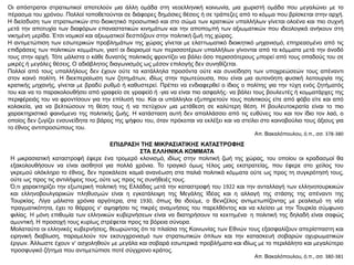 Οι απόστρατοι στρατιωτικοί αποτελούν μια άλλη ομάδα στη νεοελληνική κοινωνία, μια χωριστή ομάδα που μεγαλώνει με το
πέρασμα του χρόνου. Πολλοί τοποθετούνται σε διάφορες δημόσιες θέσεις ή σε τράπεζες από το κόμμα που βρίσκεται στην αρχή.
Η διείσδυση των στρατιωτικών στο διοικητικό προσωπικό και στο σώμα των κρατικών υπαλλήλων γίνεται ολοένα και πιο συχνή
μετά την αποτυχία των διαφόρων επαναστατικών κινημάτων και την αποπομπή των αξιωματικών που ιδεολογικά ανήκουν στη
νικημένη μερίδα. Έτσι νομικοί και αξιωματικοί δεσπόζουν στην πολιτική ζωή της χώρας.
Η αντιμετώπιση των εσωτερικών προβλημάτων της χώρας γίνεται με ελαττωματικό διοικητικό μηχανισμό, επηρεασμένο από τις
επιδράσεις των πολιτικών κομμάτων, γιατί οι διορισμοί των περισσοτέρων υπαλλήλων γίνονται από τα κόμματα μετά την άνοδό
τους στην αρχή. Τότε μάλιστα ο κάθε δυνατός πολιτικός φροντίζει να βάλει όσο περισσότερους μπορεί από τους οπαδούς του σε
μικρές ή μεγάλες θέσεις. Ο αδιάβλητος διαγωνισμός ως μέσον επιλογής δεν συνηθίζεται.
Πολλοί από τους υπαλλήλους δεν έχουν ούτε τα κατάλληλα προσόντα ούτε και συνείδηση των υποχρεώσεών τους απέναντι
στον κοινό πολίτη. Η διεκπεραίωση των ζητημάτων, ιδίως στην πρωτεύουσα, που είναι μια αυτονόητη φυσική λειτουργία της
κρατικής μηχανής, γίνεται με βραδύ ρυθμό ή καθυστερεί. Πρέπει να ενδιαφερθεί ο ίδιος ο πολίτης για την τύχη ενός ζητήματός
του και να το παρακολουθήσει από γραφείο σε γραφείό ή -για να είναι πιο ασφαλής- να βάλει τους βουλευτές ή κομματάρχες της
περιφέρειάς του να φροντίσουν για την επίλυσή του. Και οι υπάλληλοι εξυπηρετούν τους πολιτικούς είτε από φόβο είτε και από
κολακεία, για να βελτιώσουν τη θέση τους ή να πετύχουν μια μετάθεση σε καλύτερη θέση. Η βουλευτοκρατία είναι το πιο
χαρακτηριστικό φαινόμενο της πολιτικής ζωής. Η κατάσταση αυτή δεν απαλλάσσει από τις ευθύνες του και τον ίδιο τον λαό, ο
οποίος δεν ζυγίζει ενσυνείδητα το βάρος της ψήφου του, όταν πρόκειται να εκλέξει και να στείλει στο κοινοβούλιο τους άξιους για
το έθνος αντιπροσώπους του.
Απ. Βακαλόπουλου, ό.π., σσ. 378-380
ΕΠΙΔΡΑΣΗ ΤΗΣ ΜΙΚΡΑΣΙΑΤΙΚΗΣ ΚΑΤΑΣΤΡΟΦΗΣ
ΣΤΑ ΕΛΛΗΝΙΚΑ ΚΟΜΜΑΤΑ
Η μικρασιατική καταστροφή έφερε ένα τρομερό κλονισμό, ιδίως στην πολιτική ζωή της χώρας, του οποίου οι κραδασμοί θα
εξακολουθήσουν να είναι αισθητοί για πολλά χρόνια. Το τραγικό όμως τέλος μιας εκστρατείας, που έφερε στο χείλος του
γκρεμού ολόκληρο το έθνος, δεν προκάλεσε καμιά ανανέωση στα παλιά πολιτικά κόμματα ούτε ως προς τη συγκρότησή τους,
ούτε ως προς τις αντιλήψεις τους, ούτε ως προς τις συνήθειές τους.
Ό,τι χαρακτηρίζει την εξωτερική πολιτική της Ελλάδας μετά την καταστροφή του 1922 και την ανταλλαγή των ελληνοτουρκικών
και ελληνοβουλγαρικών πληθυσμών είναι η εγκατάλειψη της Μεγάλης Ιδέας και η αλλαγή της στάσης της απέναντι της
Τουρκίας. Λίγα μάλιστα χρόνια αργότερα, στα 1930, όπως θα ιδούμε, ο Βενιζέλος αντιμετωπίζοντας με ρεαλισμό τη νέα
πραγματικότητα, έχει το θάρρος ν’ αψηφήσει τις πικρές αναμνήσεις του παρελθόντος και να κλείσει με την Τουρκία σύμφωνο
φιλίας. Η μόνη επιθυμία των ελληνικών κυβερνήσεων είναι να διατηρήσουν τα κεκτημένα· η πολιτική της δηλαδή είναι σαφώς
αμυντική. Η προσοχή τους κυρίως στρέφεται προς τα βόρεια σύνορα.
Μολαταύτα οι ελληνικές κυβερνήσεις, θεωρώντας ότι τα πλαίσια της Κοινωνίας των Εθνών τους εξασφαλίζουν απερίσπαστη και
ειρηνική διαβίωση, παραμελούν τον εκσυγχρονισμό των στρατιωτικών όπλων και την κατασκευή σοβαρών οχυρωματικών
έργων. Άλλωστε έχουν ν’ ασχοληθούν με μεγάλα και σοβαρά εσωτερικά προβλήματα και ιδίως με το περιλάλητο και μεγαλύτερο
προσφυγικό ζήτημα που αντιμετώπισε ποτέ σύγχρονο κράτος.
Απ. Βακαλόπουλου, ό.π., σσ. 380-381
 