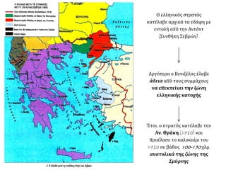 Ο ελληνικός στρατός
κατέλαβε αρχικά τα εδάφη με
εντολή από την Αντάντ
(Συνθήκη Σεβρών).
Αργότερα ο Βενιζέλος έλαβε
άδεια από τους συμμάχους
να επεκτείνει την ζώνη
ελληνικής κατοχής
Έτσι, ο στρατός κατέλαβε την
Αν. Θράκη (1920) και
προέλασε το καλοκαίρι του
1920 σε βάθος 100-150 χλμ.
ανατολικά της ζώνης της
Σμύρνης
 
