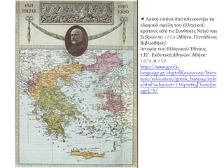  Λαϊκή εικόνα που απεικονίζει τα
εδαφικά οφέλη του ελληνικού
κράτους από τις Συνθήκες Νεϊγύ και
Σεβρών το 1920 (Αθήνα, Γεννάδειος
Βιβλιοθήκη).
Ιστορία του Ελληνικού Έθνους,
τ.ΙΕ΄, Εκδοτική Αθηνών, Αθήνα
1978, σ.139.
http://www.greek-
language.gr/digitalResources/litera
ture/education/greek_history/inde
x.html?subpoint=13#prettyPhoto[im
age]/3/
 