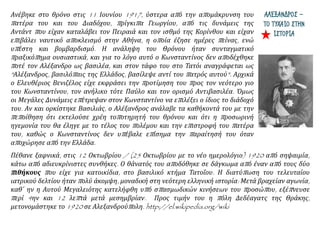 ΑΛΕΞΑΝΔΡΟΣ –
ΤΟ ΤΥΧΑΙΟ ΣΤΗΝ
ΙΣΤΟΡΙΑ
Ανέβηκε στο θρόνο στις 11 Ιουνίου 1917, ύστερα από την απομάκρυνση του
πατέρα του και του Διαδόχου, πρίγκιπα Γεωργίου, από τις δυνάμεις της
Αντάντ που είχαν καταλάβει τον Πειραιά και τον ισθμό της Κορίνθου και είχαν
επιβάλει ναυτικό αποκλεισμό στην Αθήνα, η οποία έζησε ημέρες πείνας, ενώ
υπέστη και βομβαρδισμό. Η ανάληψη του Θρόνου ήταν συνταγματικό
πραξικόπημα ουσιαστικά, και για το λόγο αυτό ο Κωνσταντίνος δεν αποδέχθηκε
ποτέ τον Αλέξανδρο ως βασιλέα, και στον τάφο του στο Τατόι αναγράφεται ως
"Αλέξανδρος, βασιλόπαις της Ελλάδος, βασίλεψε αντί του πατρός αυτού". Αρχικά
ο Ελευθέριος Βενιζέλος είχε εκφράσει την προτίμηση του προς τον νεότερο γιο
του Κωνσταντίνου, τον ανήλικο τότε Παύλο και τον ορισμό Αντιβασιλέα. Όμως
οι Μεγάλες Δυνάμεις επέτρεψαν στον Κωνσταντίνο να επιλέξει ο ίδιος το διάδοχό
του. Αν και ορκίστηκε Βασιλιάς, ο Αλέξανδρος ανάλαβε τα καθήκοντά του με την
πεποίθηση ότι εκτελούσε χρέη τοποτηρητή του θρόνου και ότι η προσωρινή
ηγεμονία του θα έληγε με το τέλος του πολέμου και την επιστροφή του πατέρα
του, καθώς ο Κωνσταντίνος δεν υπέβαλε επίσημα την παραίτησή του όταν
αποχώρησε από την Ελλάδα.
Πέθανε ξαφνικά, στις 12 Οκτωβρίου / (25 Οκτωβρίου με το νέο ημερολόγιο) 1920 από σηψαιμία,
κάτω από αδιευκρίνιστες συνθήκες. Ο θάνατός του αποδόθηκε σε δάγκωμα από έναν από τους δύο
πιθήκους που είχε για κατοικίδια, στο βασιλικό κτήμα Τατοΐου. Η διατύπωση του τελευταίου
ιατρικού δελτίου ήταν πολύ άκομψη, μοναδική στη νεότερη ελληνική ιστορία: Μετά βραχείαν αγωνία,
καθ΄ ην η Αυτού Μεγαλειότης κατελήφθη υπό σπασμωδικών κινήσεων του προσώπου, εξέπνευσε
περί 4ην και 12 λεπτά μετά μεσημβρίαν. Προς τιμήν του η πόλη Δεδέαγατς της Θράκης,
μετονομάστηκε το 1920 σε Αλεξανδρούπολη. http://el.wikipedia.org/wiki
 