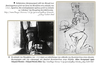  Εκδηλώσεις πανηγυρισμού από την πλευρά των
βασιλοφρόνων μετά την ήττα του Βενιζέλου στις εκλογές του
1920. Aφισέτες που κυκλοφόρησαν αμέσως μετά τις εκλογές
ως "επινίκια" της Ηνωμένης Αντιπολίτευσης.
http://www.fhw.gr/chronos/13/gr/general/gallery/domestic
_policy/ind001.html
 Οι εκλογές του Νοεμβρίου του 1920 είχαν ως αποτέλεσμα την επάνοδο του Κωνσταντίνου στην εξουσία.
Φωτογραφία από την επιστροφή του βασιλιά Κωνσταντίνου στην Ελλάδα. Αθήνα, Φωτογραφικό Αρχείο
ΠολεμικούΜουσείου.©ΠολεμικόΜουσείο,Αθήνα.http://www.fhw.gr/chronos/13/gr/general/gallery/domestic_policy/ind001.html
 