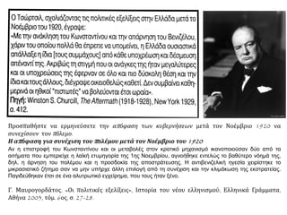 Προσπαθήστε να ερμηνεύσετε την απόφαση των κυβερνήσεων μετά τον Νοέμβριο 1920 να
συνεχίσουν τον πόλεμο.
Η απόφαση για συνέχιση του πολέμου μετά τον Νοέμβριο του 1920
Αν η επιστροφή του Κωνσταντίνου και οι μεταβολές στον κρατικό μηχανισμό ικανοποιούσαν δύο από τα
αιτήματα που εμπεριείχε η λαϊκή ετυμηγορία της 1ης Νοεμβρίου, αγνοήθηκε εντελώς το βαθύτερο νόημά της,
δηλ. η άρνηση του πολέμου και η προσδοκία της αποστράτευσης. Η αντιβενιζελική ηγεσία χειρίστηκε το
μικρασιατικό ζήτημα σαν να μην υπήρχε άλλη επιλογή από τη συνέχιση και την κλιμάκωση της εκστρατείας.
Παγιδεύθηκαν έτσι σε ένα αλυτρωτικό εγχείρημα, που τους ήταν ξένο.
Γ. Μαυρογορδάτος, «Οι πολιτικές εξελίξεις», Ιστορία του νέου ελληνισμού, Ελληνικά Γράμματα,
Αθήνα 2003, τόμ. 6ος, σ. 27-28.
 