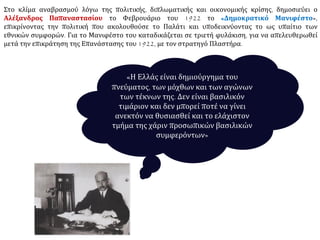 Στο κλίμα αναβρασμού λόγω της πολιτικής, διπλωματικής και οικονομικής κρίσης, δημοσιεύει ο
Αλέξανδρος Παπαναστασίου το Φεβρουάριο του 1922 το «Δημοκρατικό Μανιφέστο»,
επικρίνοντας την πολιτική που ακολουθούσε το Παλάτι και υποδεικνύοντας το ως υπαίτιο των
εθνικών συμφορών. Για το Μανιφέστο του καταδικάζεται σε τριετή φυλάκιση, για να απελευθερωθεί
μετά την επικράτηση της Επανάστασης του 1922, με τον στρατηγό Πλαστήρα.
«Η Ελλάς είναι δημιούργημα του
πνεύματος, των μόχθων και των αγώνων
των τέκνων της. Δεν είναι βασιλικόν
τιμάριον και δεν μπορεί ποτέ να γίνει
ανεκτόν να θυσιασθεί και το ελάχιστον
τμήμα της χάριν προσωπικών βασιλικών
συμφερόντων»
 