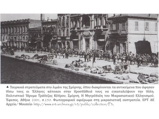  Τουρκικά στρατεύματα στο λιμάνι της Σμύρνης, όπου διακρίνονται τα αντικείμενα που άφησαν
πίσω τους οι Έλληνες κάτοικοι στην προσπάθειά τους να εγκαταλείψουν την πόλη.
Πολιτιστικό Ίδρυμα Τράπεζας Κύπρου, Σμύρνη, Η Μητρόπολη του Μικρασιατικού Ελληνισμού,
Έφεσος, Αθήνα 2001, σ.250. Φωτογραφικό αφιέρωμα στη μικρασιατική εκστρατεία, ΕΡΤ ΑΕ
Αρχείο/ Μουσείο: http://www.ert-archives.gr/v3/public/collection/P3.
 