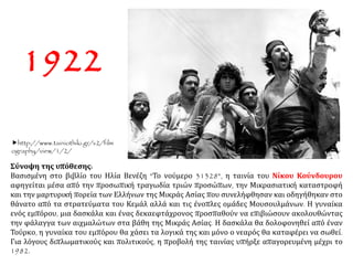 Σύνοψη της υπόθεσης:
Βασισμένη στο βιβλίο του Ηλία Βενέζη "Το νούμερο 31328", η ταινία του Νίκου Κούνδουρου
αφηγείται μέσα από την προσωπική τραγωδία τριών προσώπων, την Μικρασιατική καταστροφή
και την μαρτυρική πορεία των Ελλήνων της Μικράς Ασίας που συνελήφθησαν και οδηγήθηκαν στο
θάνατο από τα στρατεύματα του Κεμάλ αλλά και τις ένοπλες ομάδες Μουσουλμάνων. Η γυναίκα
ενός εμπόρου, μια δασκάλα και ένας δεκαεφτάχρονος προσπαθούν να επιβιώσουν ακολουθώντας
την φάλαγγα των αιχμαλώτων στα βάθη της Μικράς Ασίας. Η δασκάλα θα δολοφονηθεί από έναν
Τούρκο, η γυναίκα του εμπόρου θα χάσει τα λογικά της και μόνο ο νεαρός θα καταφέρει να σωθεί.
Για λόγους διπλωματικούς και πολιτικούς, η προβολή της ταινίας υπήρξε απαγορευμένη μέχρι το
1982.
1922
http://www.tainiothiki.gr/v2/film
ography/view/1/2/
 