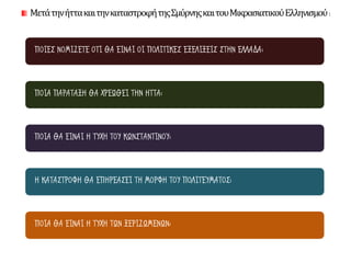 ΠΟΙΕΣ ΝΟΜΙΖΕΤΕ ΟΤΙ ΘΑ ΕΙΝΑΙ ΟΙ ΠΟΛΙΤΙΚΕΣ ΕΞΕΛΙΞΕΙΣ ΣΤΗΝ ΕΛΛΑΔΑ;
ΠΟΙΑ ΠΑΡΑΤΑΞΗ ΘΑ ΧΡΕΩΘΕΙ ΤΗΝ ΗΤΤΑ;
ΠΟΙΑ ΘΑ ΕΙΝΑΙ Η ΤΥΧΗ ΤΟΥ ΚΩΝΣΤΑΝΤΙΝΟΥ;
Η ΚΑΤΑΣΤΡΟΦΗ ΘΑ ΕΠΗΡΕΑΣΕΙ ΤΗ ΜΟΡΦΗ ΤΟΥ ΠΟΛΙΤΕΥΜΑΤΟΣ;
ΠΟΙΑ ΘΑ ΕΙΝΑΙ Η ΤΥΧΗ ΤΩΝ ΞΕΡΙΖΩΜΕΝΩΝ;
ΜετάτηνήττακαιτηνκαταστροφήτηςΣμύρνηςκαιτουΜικρασιατικούΕλληνισμού:
 