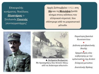 Επικεφαλής
κινήματος: Νικόλαος
Πλαστήρας &
Στυλιανός Γονατάς
(συνταγματάρχες)
Αρχές Σεπτεμβρίου 1922: στη
Χίο και τη Μυτιλήνη ξεσπά
κίνημα στους κόλπους του
ελληνικού στρατού, που
επέστρεφε από το μικρασιατικό
μέτωπο.
▲ Αιτήματα Κινήματος:
Με προκηρύξεις που πετούν πάνω
από τα Ανάκτορα απαιτούν:
Παραίτηση βασιλιά
Κωνσταντίνου
Διάλυση φιλοβασιλικής
Βουλής
Σχηματισμός νέας
κυβέρνησης με την
εμπιστοσύνη της Αντάντ
Ενίσχυση μετώπου
Ανατολικής Θράκης
 