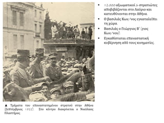 ▪ 12.000 αξιωματικοί & στρατιώτες
αποβιβάζονται στο Λαύριο και
κατευθύνονται στην Αθήνα.
▪ Ο βασιλιάς Κων/νος εγκαταλείπει
τη χώρα.
▪ Βασιλιάς ο Γεώργιος Β΄ (γιος
Κων/νου).
▪ Εγκαθίσταται επαναστατική
κυβέρνηση από τους κινηματίες.
▲ Τμήματα του επαναστατημένου στρατού στην Αθήνα
(Σεπτέμβριος 1922). Στο κέντρο διακρίνεται ο Νικόλαος
Πλαστήρας.
 