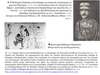Δικτατορία Θόδωρου Πάγκαλου:
Μέτρα κατά της κοντής φούστας
 Ο Θεόδωρος Πάγκαλος επιτελάρχης της στρατιάς της Σμύρνης το
χρονικό διάστημα 1919-1920 και διοργανωτής του «Στρατού του
Έβρου», κατέλαβε με στρατιωτικό πραξικόπημα την εξουσία στις 25
Ιουνίου 1925 και παρέμεινε ως πρωθυπουργός και αργότερα ως
πρόεδρος της Δημοκρατίας ως τις 22 Αυγούστου 1926.
Ιστορία του Ελληνικού Έθνους, τ.ΙΕ΄, Εκδοτική Αθηνών, Αθήνα 1979,
σ.291.
Το 1925 κήρυξε στρατιωτικό πραξικόπημα με το επιχείρημα της πολιτικής αστάθειας στη χώρα ενώ το 1926
εξελέγη και Πρόεδρος της Δημοκρατίας στη θέση του Παύλου Κουντουριώτη. Ως δικτάτορας προέβη σε
διάφορες αλλοπρόσαλλες κινήσεις που στοίχισαν στο ελληνικό κράτος και καταρράκωσαν και την ατομική
του υστεροφημία. Κατάργησε λαϊκές ελευθερίες, δεν κατάφερε να καταπολεμήσει τη διαφθορά στη διοίκηση,
θέσπισε γελοία μέτρα προστασίας των ηθών (π.χ. έλεγχος μήκους φούστας γυναικών), συμφώνησε να
παραχωρήσει εθνικό έδαφος στη Γιουγκοσλαβία, εισέβαλε στο Βουλγαρικό έδαφος (1925). Το 1926 ανετράπη
με αντιπραξικόπημα από τον Κονδύλη, πέρασε ένα διάστημα στη φυλακή και κατόπιν ιδιώτευσε ως το 1950
όπου κατήλθε υποψήφιος βουλευτής με τον Ν. Ζέρβα αλλά δεν εξελέγη. Απεβίωσε το 1952
http://photodentro.edu.gr/aggregator/lo/photodentro-aggregatedcontent-8526-2587
 