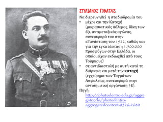 ΣΤΥΛΙΑΝΟΣ ΓΟΝΑΤΑΣ:
Να διερευνηθεί η σταδιοδρομία του
• μέχρι και την Κατοχή
(μικρασιατικός πόλεμος, δίκη των
έξι, αντιμεταξικός αγώνας,
συνεισφορά του στην
επανάσταση του 1922, καθώς και
για την εγκατάσταση 1.500.000
προσφύγων στην Ελλάδα, οι
οποίοι είχαν εκδιωχθεί από τους
Τούρκους)
• σε αντιδιαστολή με αυτή κατά τη
διάρκεια και μετά την κατοχή
(εγχείρημα των Ταγμάτων
Ασφαλείας, συνεισφορά στην
αντισημιτική οργάνωση 3Ε).
Πηγή:
http://photodentro.edu.gr/aggre
gator/lo/photodentro-
aggregatedcontent-8526-2680
 