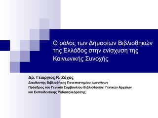 Ο ρόλος των Δημοσίων Βιβλιοθηκών
της Ελλάδος στην ενίσχυση της
Κοινωνικής Συνοχής
Δρ. Γεώργιος Κ. Ζάχος
Διευθυντής Βιβλιοθήκης Πανεπιστημίου Ιωαννίνων
Πρόεδρος του Γενικού Συμβουλίου Βιβλιοθηκών, Γενικών Αρχείων
και Εκπαιδευτικής Ραδιοτηλεόρασης
 