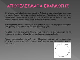 Οι ανάληψη πρωτοβουλιών όσον αφορά τη διεξαγωγή των πειραμάτων αποτέλεσε 
ένα ακόμη θετικό του συγκεκριμένου μαθήματος. Παράλληλα, η δυνατότητα να 
δημοσιεύσουν τα αποτελέσματα των πειραμάτων, καθώς και τις απόψεις τους, τους 
βοήθησε ώστε να αφομοιώσουν ακόμη περισσότερο τη νέα γνώση. 
Παρατηρήθηκε επίσης ενδιαφέρον των μαθητών προς το λογισμικό synergeia, 
καθώς και προς την κατασκευή του εννοιολογικού χάρτη. 
Τα μέσα τα οποία χρησιμοποιήθηκαν, όπως τα βίντεο, οι εικόνες, ακόμη και τα 
χειροπιαστά υλικά αποτέλεσαν έντονα ερεθίσματα για τους μαθητές. 
Επίσης, παρατηρήθηκε επίτευξη των διδακτικών στόχων του συγκεκριμένου 
διδακτικού σεναρίου. Οι μαθητές έγιναν επεξεργαστές των πληροφοριών και όχι 
απλά δέκτες. 
 