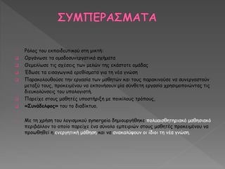 Ρόλος του εκπαιδευτικού στη μικτή: 
 Οργάνωσε τα ομαδοσυνεργατικά σχήματα 
 Θεμελίωσε τις σχέσεις των μελών της εκάστοτε ομάδας 
 Έδωσε τα εισαγωγικά ερεθίσματα για τη νέα γνώση 
 Παρακολουθούσε την εργασία των μαθητών και τους παρακινούσε να συνεργαστούν 
μεταξύ τους, προκειμένου να εκπονήσουν μία σύνθετη εργασία χρησιμοποιώντας τις 
διευκολύνσεις του υπολογιστή. 
 Παρείχε στους μαθητές υποστήριξη με ποικίλους τρόπους, 
 «Συνάδελφος» του το διαδίκτυο. 
Με τη χρήση του λογισμικού synergeia δημιουργήθηκε πολυαισθητηριακό μαθησιακό 
περιβάλλον το οποίο παρείχε ένα σύνολο εμπειριών στους μαθητές προκειμένου να 
προωθηθεί η ενεργητική μάθηση και να ανακαλύψουν οι ίδιοι τη νέα γνώση. 
 