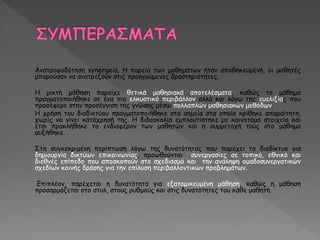 Ανατροφοδότηση synergeia. Η πορεία των μαθημάτων ήταν αποθηκευμένη, οι μαθητές 
μπορούσαν να ανατρέξουν στις προηγούμενες δραστηριότητες. 
H μικτή μάθηση παρείχε θετικά μαθησιακά αποτελέσματα, καθώς το μάθημα 
πραγματοποιήθηκε σε ένα πιο ελκυστικό περιβάλλον αλλά και λόγω της ευελιξίας που 
προσέφερε στην προσέγγιση της γνώσης μέσω πολλαπλών μαθησιακών μεθόδων. 
Η χρήση του διαδικτύου πραγματοποιήθηκε στα σημεία στα οποία κρίθηκε απαραίτητη, 
χωρίς να γίνει κατάχρησή της. Η διδασκαλία εμπλουτίστηκε με καινοτόμα στοιχεία και 
έτσι προκλήθηκε το ενδιαφέρον των μαθητών και η συμμετοχή τους στο μάθημα 
αυξήθηκε. 
Στη συγκεκριμένη περίπτωση λόγω της δυνατότητας που παρέχει το διαδίκτυο για 
δημιουργία δικτύων επικοινωνίας, προωθούνται συνεργασίες σε τοπικό, εθνικό και 
διεθνές επίπεδο που αποσκοπούν στο σχεδιασμό και την ανάληψη ομαδοσυνεργατικών 
σχεδίων κοινής δράσης για την επίλυση περιβαλλοντικών προβλημάτων. 
Επιπλέον, παρέχεται η δυνατότητα για εξατομικευμένη μάθηση, καθώς η μάθηση 
προσαρμόζεται στο στυλ, στους ρυθμούς και στις δυνατότητες του κάθε μαθητή. 
