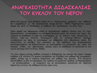 Μέσα από έρευνες έχει καταστεί σαφές ότι οι εννοιολογικές ερμηνείες των μαθητών 
δεν συμβαδίζουν με την επιστημονική σκέψη (Driver, 1989). Παρατηρείται συχνά, 
ακόμη και μετά τη διδασκαλία, οι μαθητές δεν τροποποιούν τις ιδέες τους. 
Όσον αφορά τον υδρολογικό κύκλο οι περισσότεροι μαθητές ηλικίας έως 12 ετών, 
δυσκολεύονται να συλλάβουν τη συστημική δυναμική φύση του κύκλου του νερού. Δεν 
μπορούν να συνδέσουν το νερό της ατμόσφαιρας με τα υπόγεια νερά, θεωρώντας το 
υπόγειο νερό ως στατικό, αποκομμένο από το συνολικό υδάτινο σύστημα, 
υπερβάλλουν ως προς τη συνεισφορά του ανθρώπου στον υδρολογικό κύκλο, δεν 
συσχετίζουν το μέγεθος των ωκεανών με την ποσότητα των ατμοσφαιρικών 
κατακρημνισμάτων και δυσκολεύονται να κατανοήσουν τη μετατροπή του νερού στα 
διάφορα στάδια του υδρολογικού κύκλου, ώστε να συνθέσουν τα συστατικά σε ένα 
λογικό σύστημα (Orit & Οrion, 2005). 
Για τους λόγους αυτούς κρίθηκε αναγκαία η διδασκαλία του κύκλου του νερού. Αφορμή 
στάθηκε η Β’ ενότητα (Το φυσικό περιβάλλον της Ελλάδας) στο μάθημα της γεωγραφίας, 
καθώς επίσης και η ενότητα θερμότητα στο μάθημα της φυσικής. Στη συνέχεια, 
αξιοποιήθηκε το ίδιο το ενδιαφέρον των παιδιών να εργαστούν ομαδικά, να δημιουργήσουν 
, να κατασκευάζουν , να γνωρίσουν και να κατανοήσουν ουσιαστικά και πρακτικά 
σημαντικές έννοιες της καθημερινότητας γύρω τους. 
 