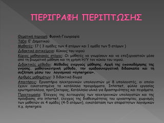 Θεματική περιοχή: Φυσική-Γεωγραφία 
Τάξη: Ε’ Δημοτικού 
Μαθητές: 17 ( 3 ομάδες των 4 ατόμων και 1 ομάδα των 5 ατόμων ) 
Διδακτικό αντικείμενο: Κύκλος του νερού 
Κύριος μαθησιακός στόχος: Οι μαθητές να γνωρίσουν και να επεξεργαστούν μέσα 
από τη βιωματική μάθηση και τη χρήση Η/Υ τον κύκλο του νερού. 
Διδακτικές μέθοδοι: Μέθοδος ενεργούς μάθησης. Αρχή της εποικοδόμησης της 
γνώσης. μαθητοκεντρική μέθοδο, την ομαδοσυνεργατική διδασκαλία και τη 
συζήτηση μέσω του λογισμικού «synergeia». 
Αριθμός μαθημάτων: 3 διδακτικά δίωρα 
Απαιτήσεις: Εργαστήριο ηλεκτρονικών υπολογιστών με 8 υπολογιστές, οι οποίοι 
έχουν εγκατεστημένα τα κατάλληλα προγράμματα, Internet, φύλλα εργασίας 
ερωτηματολόγια, προτζέκτορας, Κατάλληλα υλικά για δραστηριότητες και πειράματα. 
Προετοιμασία: Έλεγχος της λειτουργίας των ηλεκτρονικών υπολογιστών και της 
πρόσβασης στο internet, έλεγχος της διαθεσιμότητας του εργαστηρίου, χωρισμός 
των μαθητών σε 4 ομάδες (4-5 ατόμων), εγκατάσταση των απαραίτητων λογισμικών 
π.χ. synergeia 
 