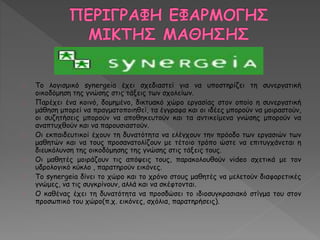 Το λογισμικό synergeia έχει σχεδιαστεί για να υποστηρίζει τη συνεργατική 
οικοδόμηση της γνώσης στις τάξεις των σχολείων. 
Παρέχει ένα κοινό, δομημένο, δικτυακό χώρο εργασίας στον οποίο η συνεργατική 
μάθηση μπορεί να πραγματοποιηθεί, τα έγγραφα και οι ιδέες μπορούν να μοιραστούν, 
οι συζητήσεις μπορούν να αποθηκευτούν και τα αντικείμενα γνώσης μπορούν να 
αναπτυχθούν και να παρουσιαστούν. 
Οι εκπαιδευτικοί έχουν τη δυνατότητα να ελέγχουν την πρόοδο των εργασιών των 
μαθητών και να τους προσανατολίζουν με τέτοιο τρόπο ώστε να επιτυγχάνεται η 
διευκόλυνση της οικοδόμησης της γνώσης στις τάξεις τους. 
Οι μαθητές μοιράζουν τις απόψεις τους, παρακολουθούν videο σχετικά με τον 
υδρολογικό κύκλο , παρατηρούν εικόνες. 
Το synergeia δίνει το χώρο και το χρόνο στους μαθητές να μελετούν διαφορετικές 
γνώμες, να τις συγκρίνουν, αλλά και να σκέφτονται. 
Ο καθένας έχει τη δυνατότητα να προσδώσει το ιδιοσυγκρασιακό στίγμα του στον 
προσωπικό του χώρο(π.χ. εικόνες, σχόλια, παρατηρήσεις). 
 