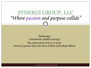 SYNERGI GROUP, LLC WWW.SYNERGIGROUP.COM “ Where  passion  and purpose collide” Sy●ner●gi  (commonly spelled synergy) The interaction of two or more  forces is greater than the sum of their individual effects. 