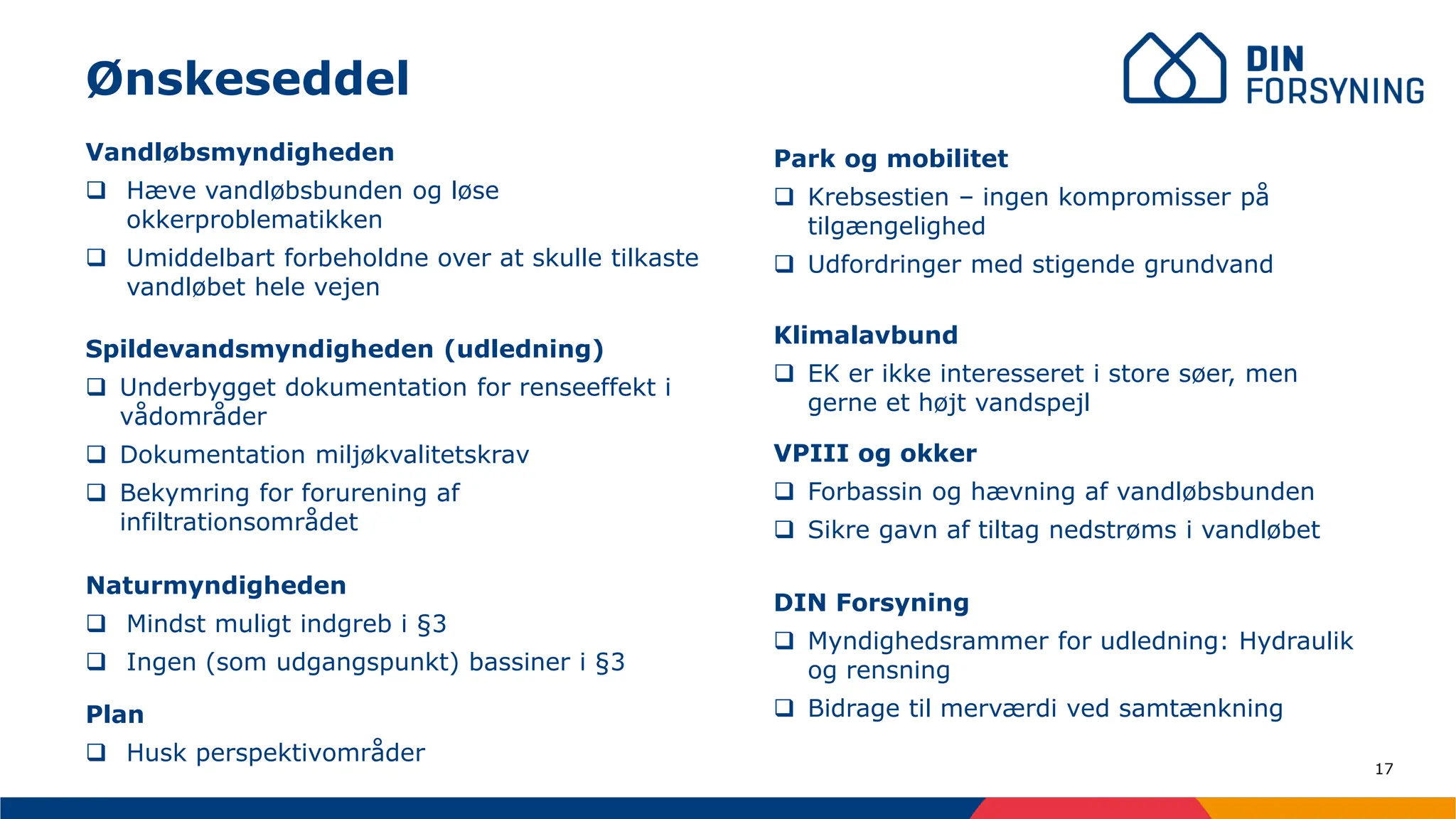 17
Vandløbsmyndigheden
❑ Hæve vandløbsbunden og løse
okkerproblematikken
❑ Umiddelbart forbeholdne over at skulle tilkaste
vandløbet hele vejen
Naturmyndigheden
❑ Mindst muligt indgreb i §3
❑ Ingen (som udgangspunkt) bassiner i §3
Ønskeseddel
Spildevandsmyndigheden (udledning)
❑ Underbygget dokumentation for renseeffekt i
vådområder
❑ Dokumentation miljøkvalitetskrav
❑ Bekymring for forurening af
infiltrationsområdet
Park og mobilitet
❑ Krebsestien – ingen kompromisser på
tilgængelighed
❑ Udfordringer med stigende grundvand
Klimalavbund
❑ EK er ikke interesseret i store søer, men
gerne et højt vandspejl
VPIII og okker
❑ Forbassin og hævning af vandløbsbunden
❑ Sikre gavn af tiltag nedstrøms i vandløbet
DIN Forsyning
❑ Myndighedsrammer for udledning: Hydraulik
og rensning
❑ Bidrage til merværdi ved samtænkning
Plan
❑ Husk perspektivområder
 