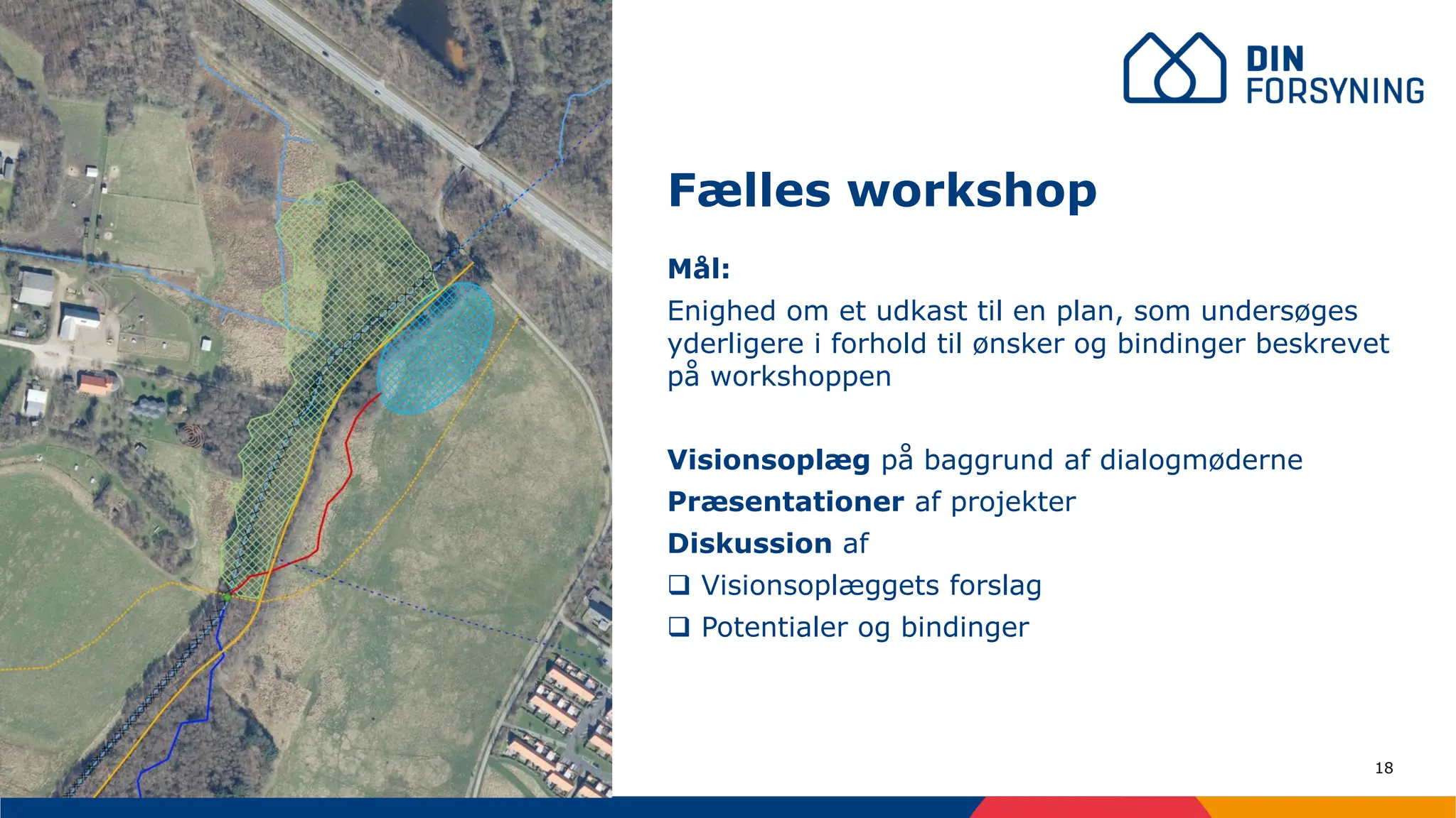 18
Mål:
Enighed om et udkast til en plan, som undersøges
yderligere i forhold til ønsker og bindinger beskrevet
på workshoppen
Visionsoplæg på baggrund af dialogmøderne
Præsentationer af projekter
Diskussion af
❑ Visionsoplæggets forslag
❑ Potentialer og bindinger
Fælles workshop
 